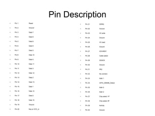 Pin Description
●   Pin 1    Reset                   ●   Pin 21   DDRQ

●   Pin 2    Ground                  ●   Pin 22   Ground

●   Pin 3    Data 7                  ●   Pin 23   I/O write

●   Pin 4    Data 8                  ●   Pin 24   Ground

●   Pin 5    Data 6                  ●   Pin 25   I/O read

●   Pin 6    Data 9                  ●   Pin 26   Ground

●   Pin 7    Data 5                  ●   Pin 27   IOCHRDY

●   Pin 8    Data 10                 ●   Pin 28   Cable select

●   Pin 9    Data 4                  ●   Pin 29   DDACK

●   Pin 10   Data 11                 ●   Pin 30   Ground

●   Pin 11   Data 3                  ●   Pin 31   IRQ

●   Pin 12   Data 12                 ●   Pin 32   No connect

●   Pin 13   Data 2                  ●   Pin 33   Addr 1

●   Pin 14   Data 13                 ●   Pin 34   GPIO_DMA66_Detect

●   Pin 15   Data 1                  ●   Pin 35   Addr 0

●   Pin 16   Data 14                 ●   Pin 36   Addr 2

●   Pin 17   Data 0                  ●   Pin 37   Chip select 1P

●   Pin 18   Data 15                 ●   Pin 38   Chip select 3P

●   Pin 19   Ground                  ●   Pin 39   Activity

●   Pin 20   Key or VCC_in           ●   Pin 40   Ground
 