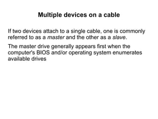 Multiple devices on a cable

If two devices attach to a single cable, one is commonly
referred to as a master and the other as a slave.
The master drive generally appears first when the
computer's BIOS and/or operating system enumerates
available drives
 