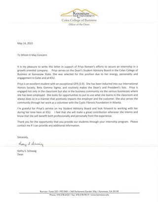 Coles College of Business
Office of the Dean
May 14, 2015
To Whom It May Concern:
It is my pleasure to write this letter in support of Priya Ramani's efforts to secure an internship in a
growth oriented company. Priya serves on the Dean's Student Advisory Board in the Coles College of
Business at Kennesaw State. She was selected for this position due to her energy, personality and
engagement in Coles and at KSU.
Priya is an excellent student with an exceptional GPA (3.9). She has been inducted into our International
Honors Society, Beta Gamma Sigma, and routinely makes the Dean's and President's lists. Priya is
engaged not only in the classroom but also in the business community via the various businesses where
she has been employed. She looks for opportunities to put to use what she learns in the classroom and
always does so in a manner that positively impacts the employer and the customer. She also serves the
community through her work as a volunteer with the Cystic Fibrosis Foundation in Atlanta.
I'm grateful for Priya's service on my Student Advisory Board and look forward to working with her
during her time here at KSU. I feel that she will make a great contribution wherever she interns and
know that she will benefit both professionally and personally from the experience.
Thank you for the opportunity that you provide our students through your internship program. Please
contact me if I can provide any additional information.
Sincerely,
-
Kathy S. Schwaig
Dean
Burruss • Suite 255 • MD 0401 • 560 Parliament Garden Way Kennesaw, GA 30144
Phone: 470-578-6425 • Fax: 470-578-9019 www.kennesaw.edu
 