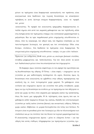 Σελίδα 2
μέσων τα πράγματα είναι διαφορετικά: καταναλωτές του προϊόντος είναι
αναγκαστικά όσοι διαθέτουν την τεχνική δυνατότητα να αποκτήσουν
πρόσβαση σε αυτό. Δεύτερο στοιχείο διαφοροποίησης είναι το προφίλ
του μέσου
«αναγνώστη». Το προφίλ του αναγνώστη εφημερίδας διαφοροποιείται σε
πολλά σημεία από αυτό του ακροατή ραδιοφώνου και του τηλεθεατή, αλλά
στη σκληρή ουσία του πράγματος υπάρχει ένα ενοποιητικό χαρακτηριστικό: η
μαζικότητα. Και τα τρία παραδοσιακά μέσα ενημέρωσης απευθύνονται σε
όλους. Από τη νοικοκυρά, τον οδηγό ταξί, τον δημόσιο υπάλληλο ως τον
πανεπιστημιακό λειτουργό, τον φοιτητή και τον συνταξιούχο. Όλοι είναι
δυνάμει «πελάτες». Στο διαδίκτυο τα πράγματα είναι διαφορετικά. Τα
ιντερνετικά μέσα ενημέρωσης απευθύνονται – ακόμη – σε μια «ελίτ» πολιτών.
Πρόκειται για ανθρώπους 20-40 ετών, μέσου ως ανώτερου βιοτικού επιπέδου,
συνήθως μορφωμένους και πολύγλωσσους. Για τον λόγο αυτόν το κοινό
των διαδικτυακών μέσων είναι πιο απαιτητικό και πιο ενημερωμένο.
Οι διαφορές όμως γίνονται σαφέστερες σε ό,τι αφορά την αμεσότητα και
τη διεισδυτικότητα της είδησης. Ο Τύπος – είναι σαφές – ενημερώνει για τα
γεγονότα με μια καθυστέρηση τουλάχιστον έξι ωρών, δίνοντας όμως τη
δυνατότητα στον αναγνώστη να εμβαθύνει στην είδηση, προσφέροντας την
ανάλυσή της σε έναν πεπερασμένο χώρο χαρτιού. Το ραδιόφωνο είναι
ευέλικτο και ενημερώνει άμεσα για γεγονότα που μόλις συνέβησαν, χωρίς
όμως να έχει τη δυνατότητα να συνδέσει με τα προηγούμενα που οδήγησαν σε
αυτά και χωρίς να δίνει στον ακροατή μια σφαιρική εικόνα της κατάστασης,
όπως θα έκανε μια εφημερίδα. Η δε τηλεόραση είναι άμεση όσο και το
ραδιόφωνο αλλά παραμένει δέσμια της εικόνας, δηλαδή του εντυπωσιασμού:
γεγονότα με καλή εικόνα γίνονται βασικές και ουσιαστικές ειδήσεις. Ειδήσεις
χωρίς εικόνα «θάβονται» σε μερικά δευτερόλεπτα στο τέλος των δελτίων. Το
ίντερνετ είναι το μοναδικό μέσο που λειτουργεί με όλα τα πλεονεκτήματα των
υπολοίπων και με τα επιπλέον που του δίνουν τα τεχνικά χαρακτηριστικά του.
Ο αναγνώστης ενημερώνεται άμεσα – μέσα σε ελάχιστα λεπτά – για την
είδηση που αυτός επιθυμεί, πληροφορείται για προηγούμενα γεγονότα, έχει
 