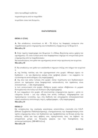 Σελίδα 4
τόσο πιο καθαρά το βλέπω
περισσότερο κι από το παρελθόν
το μέλλον είναι που δεσμεύει.
ΠΑΡΑΤΗΡΗΣΕΙΣ
ΘΕΜΑ 1ο [Τ.Θ.]
Α. Να αποδώσεις συνοπτικά σε 60 - 70 λέξεις τις διαφορές ανάμεσα στα
παραδοσιακά μέσα ενημέρωσης και το διαδίκτυο, σύμφωνα με το Κείμενο 1.
Μονάδες 10
Β. Στην πρώτη παράγραφο του Κειμένου 1 ο Ηλίας Βεργίτσης κάνει χρήση του
ερωτήματος «Τι είναι τελικά αυτό που διαφοροποιεί σήμερα τα ιντερνετικά μέσα
ενημέρωσης από τα παραδοσιακά;»
Να αιτιολογήσεις τον ρόλο του ερωτήματος αυτού στην οργάνωση του κειμένου.
Μονάδες 10
Γ. Να αποδώσεις τον ρόλο των ακόλουθων σημείων στίξης στο νόημα του κειμένου
1:
α. της διπλής παύλας και του ερωτηματικού στο χωρίο: «Μπορεί άραγε το
διαδίκτυο – αν και βρίσκεται ακόμη στην εφηβική ηλικία – να εκφράσει το
εξελισσόμενο αυτό αίτημα;» (1η παράγραφος]
β. της άνω και κάτω τελείας στο χωρίο: «Στην περίπτωση των διαδικτυακών
μέσων τα πράγματα είναι διαφορετικά: καταναλωτές του προϊόντος είναι
αναγκαστικά …» (2η παράγραφος]
γ. των εισαγωγικών στο χωρίο: «Ειδήσεις χωρίς εικόνα «θάβονται» σε μερικά
δευτερόλεπτα στο τέλος των δελτίων» (3η παράγραφος]
δ. των κομμάτων στο χωρίο: «Ο αναγνώστης ενημερώνεται άμεσα – μέσα σε
ελάχιστα λεπτά – για την είδηση που αυτός επιθυμεί, πληροφορείται για
προηγούμενα γεγονότα, έχει στη διάθεσή του απεριόριστο οπτικοακουστικό
υλικό, αναλύσεις από άπειρες πηγές, αρθρογραφία...» (3η παράγραφος]
Μονάδες 15
ΘΕΜΑ 2ο
Ως εκπρόσωπος της σχολικής κοινότητας αποστέλλεις επιστολή στο Ε.Σ.Ρ.
(Εθνικό Συμβούλιο Ραδιοτηλεόρασης), επισημαίνοντας την διαφοροποίηση στον
τρόπο ενημέρωσης λόγω του διαδικτύου και προβάλλοντας τα θετικά αυτής της
αλλαγής αλλά και τους φόβους σου, προτρέποντάς τους να λάβουν τα
απαραίτητα μέτρα ως θεσμικός φορέας για την διασφάλιση της
αντικειμενικότητας. [300-400 λέξεις]
Μονάδες 30
 