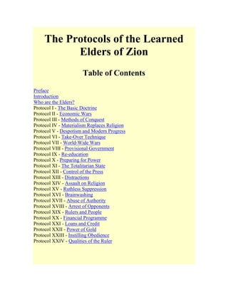 The Protocols of the Learned
Elders of Zion
Table of Contents
Preface
Introduction
Who are the Elders?
Protocol I - The Basic Doctrine
Protocol II - Economic Wars
Protocol III - Methods of Conquest
Protocol IV - Materialism Replaces Religion
Protocol V - Despotism and Modern Progress
Protocol VI - Take-Over Technique
Protocol VII - World-Wide Wars
Protocol VIII - Provisional Government
Protocol IX - Re-education
Protocol X - Preparing for Power
Protocol XI - The Totalitarian State
Protocol XII - Control of the Press
Protocol XIII - Distractions
Protocol XIV - Assault on Religion
Protocol XV - Ruthless Suppression
Protocol XVI - Brainwashing
Protocol XVII - Abuse of Authority
Protocol XVIII - Arrest of Opponents
Protocol XIX - Rulers and People
Protocol XX - Financial Programme
Protocol XXI - Loans and Credit
Protocol XXII - Power of Gold
Protocol XXIII - Instilling Obedience
Protocol XXIV - Qualities of the Ruler
 