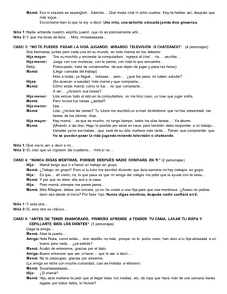Mamá: Eso ni siquiera es espanglish.. Además… Qué moda chat ni ocho cuartos. Hoy te hablan así, después que
más sigue…
Escúchame bien lo que te voy a decir: Una niña, una señorita educada jamás dice groserías.
Niña 1: Nadie entiende nuestro espíritu juvenil, que no es precisamente añil…
Niña 2: Y qué me dices de ésta…. Mira, miraaaaaaaaa…
CASO 3: “NO TE PUEDES PASAR LA VIDA JUGANDO, MIRANDO TELEVISIÓN O CHATEANDO” (4 personajes)
Dos hermanas juntas pero cada una en su mundo, en todo menos en los deberes:
Hija mayor: Tira su mochila y enciende la computadora, ingresa al chat… ríe…. escribe…
Hija menor: Juega con sus muñecas, con la pelota, con todo lo que encuentra…
Reloj: Preocupado, trata de convencerlas de que dejen de jugar y pasa las horas)
Mamá: (Llega cansada del trabajo)
Hola a todas, ya llegué… holaaaa… pero… ¿qué les pasa, no saben saludar?
Hijas: (Se acercan a saludar) hola mamá y que compraste…
Mamá: Cómo estás mamá, como te fue… no que compraste…
A ver… ¿hicieron sus tareas?
Hija menor: Lola estuvo todo el rato en la computadora, no me hizo caso, yo tuve que jugar solita.
Mamá: Pero hiciste tus tareas ¿verdad?
Hija menor: Ups…
Mamá: Lola, ¿hiciste las tareas? Tu tutora me escribió un e-mail diciéndome que no has presentado las
tareas de los últimos días…
Hija mayor: Hay mamá… es que es mucho, no tengo tiempo, todos los días tareas…. Ya aburre.
Mamá: (Mirando a las dos) Hago lo posible por estar en casa, pero también debo responder a mi trabajo…
Ustedes ya no son bebés…que será de su vida mañana más tarde… Tienen que comprender que:
No se pueden pasar la vida jugando mirando televisión o chateando.
Niña 1: Qué me lo van a decir a mi…
Niña 2: Si, creo que se copiaron del cuaderno… mira si no…
CASO 4: “NUNCA DIGAS MENTIRAS, PORQUE DESPUÉS NADIE CONFIARÁ EN TI” (2 personajes)
Hija: Mamá tengo que ir a hacer un trabajo en grupo.
Mamá: ¿Trabajo en grupo? Pero si tu tutor me escribió diciendo que ésta semana no hay trabajos en grupo.
Hija: Es que… ah cierto, no, lo que pasa es que mi amiga del colegio me pidió que la ayude con la tarea…
Mamá: Y por qué no viene ella acá a la casa.
Hija: Pero mamá, siempre me pones peros…
Mamá: Mira Milagros, debes ser sincera, yo no he criado a una hija para que sea mentirosa. ¿Acaso no podías
decir eso desde el inicio? Por favor hija: Nunca digas mentiras, después nadie confiará en ti.
Niña 1: Y esta otra…
Niña 2: Si, esta otra es clásica…
CASO 5: “ANTES DE TENER ENAMORADO, PRIMERO APRENDE A TENDER TU CAMA, LAVAR TU ROPA Y
CEPILLARTE BIEN LOS DIENTES” (3 personajes)
Llega la amiga…
Mamá: Abre la puerta…
Amiga:Hola Rosa, como estás… vine rapidito no más, porque no lo podía creer, han visto a tu hija abrazada a un
bueno para nada… ¿ya sabías?
Mamá: Acabo de enterarme, gracias por el dato.
Amiga:Bueno entonces que vas a hacer… que le vas a decir…
Mamá: No te preocupes, gracias por avisarme.
(La amiga se retira con mucha curiosidad, casi es invitada a retirarse)
Mamá: Susanaaaaaaaaa…
Hija: ¿Si mamá?
Mamá: Hija, esta mañana te pedí que al llegar laves tus medias, etc. de ropa que hace más de una semana tienes
regada por todos lados, lo hiciste?
 