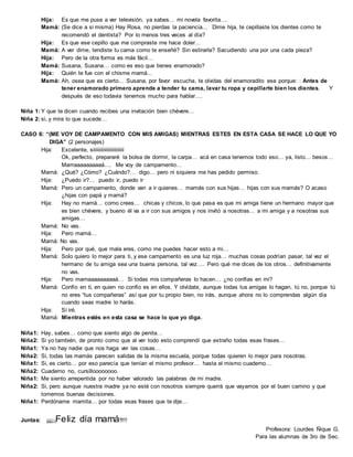 Hija: Es que me puse a ver televisión, ya sabes… mi novela favorita….
Mamá: (Se dice a si misma) Hay Rosa, no pierdas la paciencia… Dime hija, te cepillaste los dientes como te
recomendó el dentista? Por lo menos tres veces al día?
Hija: Es que ese cepillo que me compraste me hace doler…
Mamá: A ver dime, tendiste tu cama como te enseñé? Sin estirarla? Sacudiendo una por una cada pieza?
Hija: Pero de la otra forma es más fácil…
Mamá: Susana, Susana… como es eso que tienes enamorado?
Hija: Quién te fue con el chisme mamá…
Mamá: Ah, osea que es cierto… Susana, por favor escucha, te olvidas del enamoradito ese porque: : Antes de
tener enamorado primero aprende a tender tu cama, lavar tu ropa y cepillarte bien los dientes. Y
después de eso todavía tenemos mucho para hablar….
Niña 1: Y que te dicen cuando recibes una invitación bien chévere…
Niña 2: si, y mira lo que sucede…
CASO 6: “(ME VOY DE CAMPAMENTO CON MIS AMIGAS) MIENTRAS ESTES EN ESTA CASA SE HACE LO QUE YO
DIGA” (2 personajes)
Hija: Excelente, siiiiiiiiiiiiiiiiiiiiiiii
Ok, perfecto, prepararé la bolsa de dormir, la carpa… acá en casa tenemos todo eso… ya, listo… besos…
Mamaaaaaaaaaá…. Me voy de campamento…
Mamá: ¿Qué? ¿Cómo? ¿Cuándo?… digo… pero ni siquiera me has pedido permiso.
Hija: ¿Puedo ir?… puedo ir, puedo ir
Mamá: Pero un campamento, donde van a ir quienes… mamás con sus hijas… hijas con sus mamás? O acaso
¿hijas con papá y mamá?
Hija: Hay no mamá… como crees… chicas y chicos, lo que pasa es que mi amiga tiene un hermano mayor que
es bien chévere, y bueno él va a ir con sus amigos y nos invitó a nosotras… a mi amiga y a nosotras sus
amigas…
Mamá: No vas.
Hija: Pero mamá…
Mamá: No vas.
Hija: Pero por qué, que mala eres, como me puedes hacer esto a mi…
Mamá: Solo quiero lo mejor para ti, y ese campamento es una luz roja… muchas cosas podrían pasar, tal vez el
hermano de tu amiga sea una buena persona, tal vez…. Pero qué me dices de los otros… definitivamente
no vas.
Hija: Pero mamaaaaaaaaaá… Si todas mis compañeras lo hacen… ¿no confías en mi?
Mamá: Confío en ti, en quien no confío es en ellos. Y olvídate, aunque todas tus amigas lo hagan, tú no, porque tú
no eres “tus compañeras” así que por tu propio bien, no irás, aunque ahora no lo comprendas algún día
cuando seas madre lo harás.
Hija: Sí iré.
Mamá: Mientras estés en esta casa se hace lo que yo diga.
Niña1: Hay, sabes… como que siento algo de penita…
Niña2: Si yo también, de pronto como que al ver todo esto comprendí que extraño todas esas frases…
Niña1: Ya no hay nadie que nos haga ver las cosas…
Niña2: Si, todas las mamás parecen salidas de la misma escuela, porque todas quieren lo mejor para nosotras.
Niña1: Si, es cierto… por eso parecía que tenían el mismo profesor… hasta el mismo cuaderno…
Niña2: Cuaderno no, cursilloooooooo.
Niña1: Me siento arrepentida por no haber valorado las palabras de mi madre.
Niña2: Si, pero aunque nuestra madre ya no esté con nosotros siempre querrá que vayamos por el buen camino y que
tomemos buenas decisiones.
Niña1: Perdóname mamita… por todas esas frases que te dije…
Juntas: ¡¡¡¡¡¡Feliz día mamá!!!!!
Profesora: Lourdes Ñique G.
Para las alumnas de 3ro de Sec.
 