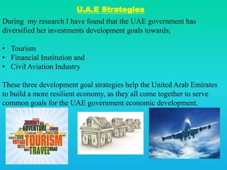 U.A.E Strategies
During my research I have found that the UAE government has
diversified her investments development goals towards;
• Tourism
• Financial Institution and
• Civil Aviation Industry
These three development goal strategies help the United Arab Emirates
to build a more resilient economy, as they all come together to serve
common goals for the UAE government economic development.
 