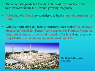 • The report also predicted that the volume of investments in the
tourism sector in the UAE would grow by 7% yearly.
• Dubai and Abu Dhabi are considered to be the hubs of tourism in the
UAE,
• With such attracting and famous structures such as the; Sheikh Zayed
Mosque in Abu Dhabi, Ferrari World that houses Formula Rossa, the
fastest roller coaster in the world located in Yas Island and even the
Burj Khalifa, the tallest building in the world in Dubai.
Sheikh Zayed Mosque,
Abu Dhabi
 