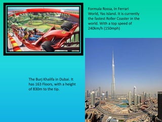 Formula Rossa, In Ferrari
World, Yas Island. It is currently
the fastest Roller Coaster in the
world. With a top speed of
240km/h (150mph)
The Burj Khalifa in Dubai. It
has 163 Floors, with a height
of 830m to the tip.
 