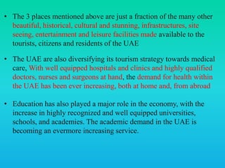 • The 3 places mentioned above are just a fraction of the many other
beautiful, historical, cultural and stunning, infrastructures, site
seeing, entertainment and leisure facilities made available to the
tourists, citizens and residents of the UAE
• The UAE are also diversifying its tourism strategy towards medical
care, With well equipped hospitals and clinics and highly qualified
doctors, nurses and surgeons at hand, the demand for health within
the UAE has been ever increasing, both at home and, from abroad
• Education has also played a major role in the economy, with the
increase in highly recognized and well equipped universities,
schools, and academies. The academic demand in the UAE is
becoming an evermore increasing service.
 
