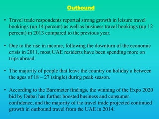 Outbound
• Travel trade respondents reported strong growth in leisure travel
bookings (up 14 percent) as well as business travel bookings (up 12
percent) in 2013 compared to the previous year.
• Due to the rise in income, following the downturn of the economic
crisis in 2011, most UAE residents have been spending more on
trips abroad.
• The majority of people that leave the country on holiday a between
the ages of 18 – 27 (single) during peak season.
• According to the Barometer findings, the winning of the Expo 2020
bid by Dubai has further boosted business and consumer
confidence, and the majority of the travel trade projected continued
growth in outbound travel from the UAE in 2014.
 