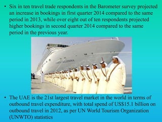 • Six in ten travel trade respondents in the Barometer survey projected
an increase in bookings in first quarter 2014 compared to the same
period in 2013, while over eight out of ten respondents projected
higher bookings in second quarter 2014 compared to the same
period in the previous year.
• The UAE is the 21st largest travel market in the world in terms of
outbound travel expenditure, with total spend of US$15.1 billion on
outbound travel in 2012, as per UN World Tourism Organization
(UNWTO) statistics
 