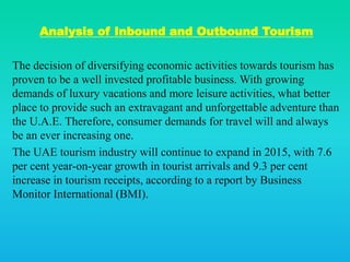 Analysis of Inbound and Outbound Tourism
The decision of diversifying economic activities towards tourism has
proven to be a well invested profitable business. With growing
demands of luxury vacations and more leisure activities, what better
place to provide such an extravagant and unforgettable adventure than
the U.A.E. Therefore, consumer demands for travel will and always
be an ever increasing one.
The UAE tourism industry will continue to expand in 2015, with 7.6
per cent year-on-year growth in tourist arrivals and 9.3 per cent
increase in tourism receipts, according to a report by Business
Monitor International (BMI).
 
