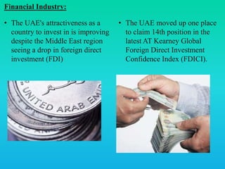 Financial Industry:
• The UAE's attractiveness as a
country to invest in is improving
despite the Middle East region
seeing a drop in foreign direct
investment (FDI)
• The UAE moved up one place
to claim 14th position in the
latest AT Kearney Global
Foreign Direct Investment
Confidence Index (FDICI).
 