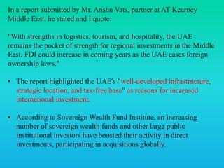 In a report submitted by Mr. Anshu Vats, partner at AT Kearney
Middle East, he stated and I quote:
"With strengths in logistics, tourism, and hospitality, the UAE
remains the pocket of strength for regional investments in the Middle
East. FDI could increase in coming years as the UAE eases foreign
ownership laws,"
• The report highlighted the UAE's "well-developed infrastructure,
strategic location, and tax-free base" as reasons for increased
international investment.
• According to Sovereign Wealth Fund Institute, an increasing
number of sovereign wealth funds and other large public
institutional investors have boosted their activity in direct
investments, participating in acquisitions globally.
 