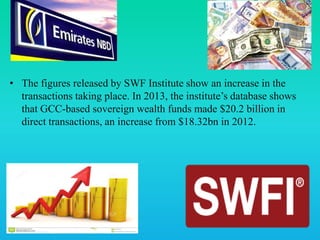 • The figures released by SWF Institute show an increase in the
transactions taking place. In 2013, the institute’s database shows
that GCC-based sovereign wealth funds made $20.2 billion in
direct transactions, an increase from $18.32bn in 2012.
 