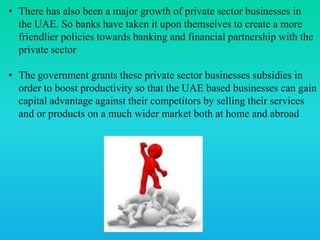• There has also been a major growth of private sector businesses in
the UAE. So banks have taken it upon themselves to create a more
friendlier policies towards banking and financial partnership with the
private sector
• The government grants these private sector businesses subsidies in
order to boost productivity so that the UAE based businesses can gain
capital advantage against their competitors by selling their services
and or products on a much wider market both at home and abroad
 