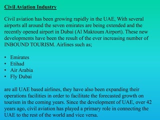 Civil Aviation Industry
Civil aviation has been growing rapidly in the UAE, With several
airports all around the seven emirates are being extended and the
recently opened airport in Dubai (Al Maktoum Airport). These new
developments have been the result of the ever increasing number of
INBOUND TOURISM. Airlines such as;
• Emirates
• Etihad
• Air Arabia
• Fly Dubai
are all UAE based airlines, they have also been expanding their
operations facilities in order to facilitate the forecasted growth on
tourism in the coming years. Since the development of UAE, over 42
years ago, civil aviation has played a primary role in connecting the
UAE to the rest of the world and vice versa.
 