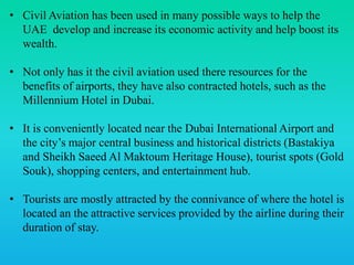 • Civil Aviation has been used in many possible ways to help the
UAE develop and increase its economic activity and help boost its
wealth.
• Not only has it the civil aviation used there resources for the
benefits of airports, they have also contracted hotels, such as the
Millennium Hotel in Dubai.
• It is conveniently located near the Dubai International Airport and
the city’s major central business and historical districts (Bastakiya
and Sheikh Saeed Al Maktoum Heritage House), tourist spots (Gold
Souk), shopping centers, and entertainment hub.
• Tourists are mostly attracted by the connivance of where the hotel is
located an the attractive services provided by the airline during their
duration of stay.
 