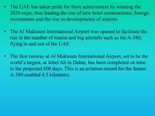 • The UAE has taken pride for there achievement by winning the
2020 expo, thus leading the rise of new hotel constructions, foreign
investments and the rise in developments of airports
• The Al Maktoum International Airport was opened to facilitate the
rise in the number of tourist and big aircrafts such as the A-380,
flying in and out of the UAE
• The first runway at Al Maktoum International Airport, set to be the
world’s largest, at Jebel Ali in Dubai, has been completed on time
in the projected 600 days. This is an aviation record for the fastest
A-380 enabled 4.5 kilometre.
 