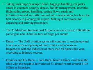 • Taking such huge passenger flows, baggage handling, car parks,
check in counters, security checks, facility management, amenities,
flight paths, ground handling, taxiing flows, roads and
infrastructure and air traffic control into consideration, has been the
first priority in planning the airport. Making it convenient for
departing and arriving passengers
• The Al Maktoum International Airport can service up to 200million
passengers and 16million tons of cargo per annum
• Dubai — The UAE aviation sector will continue to sustain upward
trends in terms of opening of more routes and increase in
frequencies with the induction of more than 50 planes this year,
according to industry sources.
• Emirates and Fly Dubai – both Dubai based airlines - will lead the
table with the possible deliveries of 33 aircraft worth around $10.5
billion at list prices.
 