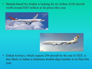 • Sharjah-based Air Arabia is looking for six Airbus A320 aircraft
worth around $563 million at list prices this year.
• Etihad Airways, which expects 204 aircraft by the end of 2025, is
also likely to induct a minimum double-digit number in its fleet this
year.
 