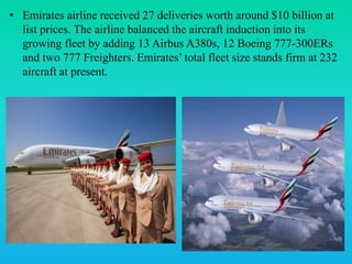 • Emirates airline received 27 deliveries worth around $10 billion at
list prices. The airline balanced the aircraft induction into its
growing fleet by adding 13 Airbus A380s, 12 Boeing 777-300ERs
and two 777 Freighters. Emirates’ total fleet size stands firm at 232
aircraft at present.
 