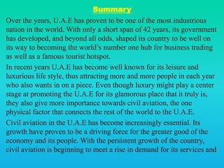 Summary
Over the years, U.A.E has proven to be one of the most industrious
nation in the world. With only a short span of 42 years, its government
has developed, and beyond all odds, shaped its country to be well on
its way to becoming the world’s number one hub for business trading
as well as a famous tourist hotspot.
In recent years U.A.E has become well known for its leisure and
luxurious life style, thus attracting more and more people in each year
who also wants in on a piece. Even though luxury might play a center
stage at promoting the U.A.E for its glamorous place that it truly is,
they also give more importance towards civil aviation, the one
physical factor that connects the rest of the world to the U.A.E.
Civil aviation in the U.A.E has become increasingly essential. Its
growth have proven to be a driving force for the greater good of the
economy and its people. With the persistent growth of the country,
civil aviation is beginning to meet a rise in demand for its services and
 