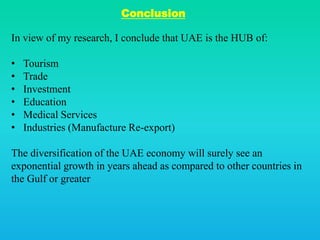 Conclusion
In view of my research, I conclude that UAE is the HUB of:
• Tourism
• Trade
• Investment
• Education
• Medical Services
• Industries (Manufacture Re-export)
The diversification of the UAE economy will surely see an
exponential growth in years ahead as compared to other countries in
the Gulf or greater
 