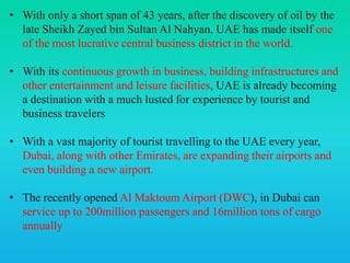 • With only a short span of 43 years, after the discovery of oil by the
late Sheikh Zayed bin Sultan Al Nahyan, UAE has made itself one
of the most lucrative central business district in the world.
• With its continuous growth in business, building infrastructures and
other entertainment and leisure facilities, UAE is already becoming
a destination with a much lusted for experience by tourist and
business travelers
• With a vast majority of tourist travelling to the UAE every year,
Dubai, along with other Emirates, are expanding their airports and
even building a new airport.
• The recently opened Al Maktoum Airport (DWC), in Dubai can
service up to 200million passengers and 16million tons of cargo
annually
 