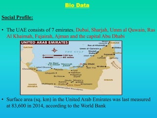 Bio Data
Social Profile:
• The UAE consists of 7 emirates, Dubai, Sharjah, Umm al Quwain, Ras
Al Khaimah, Fujairah, Ajman and the capital Abu Dhabi
• Surface area (sq. km) in the United Arab Emirates was last measured
at 83,600 in 2014, according to the World Bank
 