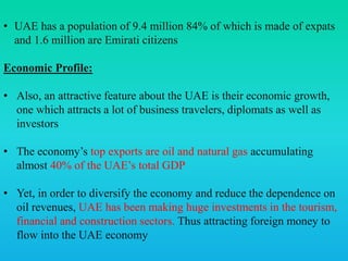• UAE has a population of 9.4 million 84% of which is made of expats
and 1.6 million are Emirati citizens
Economic Profile:
• Also, an attractive feature about the UAE is their economic growth,
one which attracts a lot of business travelers, diplomats as well as
investors
• The economy’s top exports are oil and natural gas accumulating
almost 40% of the UAE’s total GDP
• Yet, in order to diversify the economy and reduce the dependence on
oil revenues, UAE has been making huge investments in the tourism,
financial and construction sectors. Thus attracting foreign money to
flow into the UAE economy
 