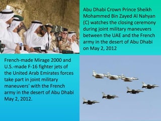 Abu Dhabi Crown Prince Sheikh
Mohammed Bin Zayed Al Nahyan
(C) watches the closing ceremony
during joint military maneuvers
between the UAE and the French
army in the desert of Abu Dhabi
on May 2, 2012
French-made Mirage 2000 and
U.S.-made F-16 fighter jets of
the United Arab Emirates forces
take part in joint military
maneuvers' with the French
army in the desert of Abu Dhabi
May 2, 2012.
 