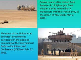 Smoke is seen after United Arab
Emirates F-16 fighter jets fired
missiles during joint military
maneuvers with the French army in
the desert of Abu Dhabi May 2,
2012.
Members of the United Arab
Emirates' armed forces
participate in the opening
ceremony of the International
Defense Exhibition and
Conference (IDEX) on Feb. 17,
2013.
 
