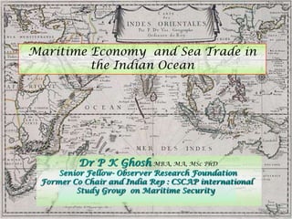 Dr P K Ghosh MBA, MA, MSc PhD
Senior Fellow- Observer Research Foundation
Former Co Chair and India Rep : CSCAP international
Study Group on Maritime Security
Maritime Economy and Sea Trade in
the Indian Ocean
 