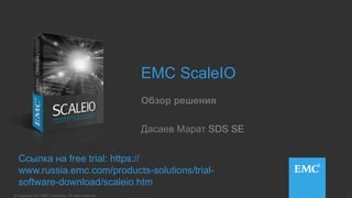 1© Copyright 2014 EMC Corporation. All rights reserved.© Copyright 2014 EMC Corporation. All rights reserved.
EMC ScaleIO
Обзор решения
Ссылка на free trial: https://
www.russia.emc.com/products-solutions/trial-
software-download/scaleio.htm
Дасаев Марат SDS SE
 