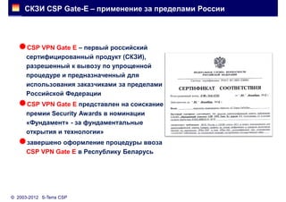 СКЗИ CSP Gate-E – применение за пределами России




   CSP VPN Gate E – первый российский
      сертифицированный продукт (СКЗИ),
      разрешенный к вывозу по упрощенной
      процедуре и предназначенный для
      использования заказчиками за пределами
      Российской Федерации
   CSP VPN Gate E представлен на соискание
      премии Security Awards в номинации
      «Фундамент» - за фундаментальные
      открытия и технологии»
   завершено оформление процедуры ввоза
      CSP VPN Gate E в Республику Беларусь




© 2003-2012 S-Terra CSP
 