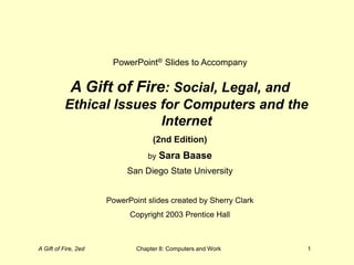 A Gift of Fire, 2ed Chapter 8: Computers and Work 1
PowerPoint® Slides to Accompany
A Gift of Fire: Social, Legal, and
Ethical Issues for Computers and the
Internet
(2nd Edition)
by Sara Baase
San Diego State University
PowerPoint slides created by Sherry Clark
Copyright 2003 Prentice Hall
 
