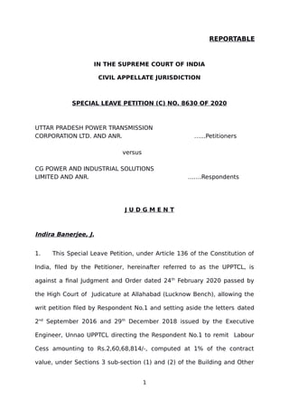REPORTABLE
IN THE SUPREME COURT OF INDIA
CIVIL APPELLATE JURISDICTION
SPECIAL LEAVE PETITION (C) NO. 8630 OF 2020
UTTAR PRADESH POWER TRANSMISSION
CORPORATION LTD. AND ANR. …...Petitioners
versus
CG POWER AND INDUSTRIAL SOLUTIONS
LIMITED AND ANR. …….Respondents
J U D G M E N T
Indira Banerjee, J.
1. This Special Leave Petition, under Article 136 of the Constitution of
India, filed by the Petitioner, hereinafter referred to as the UPPTCL, is
against a final Judgment and Order dated 24th
February 2020 passed by
the High Court of Judicature at Allahabad (Lucknow Bench), allowing the
writ petition filed by Respondent No.1 and setting aside the letters dated
2nd
September 2016 and 29th
December 2018 issued by the Executive
Engineer, Unnao UPPTCL directing the Respondent No.1 to remit Labour
Cess amounting to Rs.2,60,68,814/-, computed at 1% of the contract
value, under Sections 3 sub-section (1) and (2) of the Building and Other
1
Digitally signed by
Indu Marwah
Date: 2021.05.12
16:39:51 IST
Reason:
Signature Not Verified
 