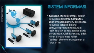 • Jurusan Sistem Informasi adalah
gabungan dari Ilmu Komputer,
Ekonomi Manajemen, dan Bisnis.
Fokusnya tetap di bidang
software (programming), tapi
lebih ke arah penerapan ke bisnis
perusahaan. Oleh karena itu tidak
heran banyak mata kuliah
‘berbau’ ekonomi manajemen di
jurusan ini.
 