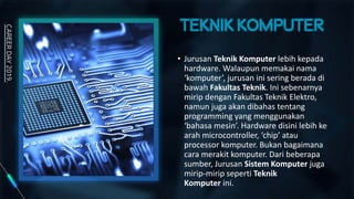 • Jurusan Teknik Komputer lebih kepada
hardware. Walaupun memakai nama
‘komputer’, jurusan ini sering berada di
bawah Fakultas Teknik. Ini sebenarnya
mirip dengan Fakultas Teknik Elektro,
namun juga akan dibahas tentang
programming yang menggunakan
‘bahasa mesin’. Hardware disini lebih ke
arah microcontroller, ‘chip’ atau
processor komputer. Bukan bagaimana
cara merakit komputer. Dari beberapa
sumber, Jurusan Sistem Komputer juga
mirip-mirip seperti Teknik
Komputer ini.
 