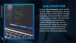 • Jurusan Ilmu Komputer lebih contoh
ke arah ‘sains’-nya komputer, dimana
akan membahas lebih dalam tentang
algoritma, konsep pemikiran sebuah
aplikasi, teori jaringan, dll. Namun di
ilmu komputer juga membahas
praktek dengan berbagai bahasa
pemrograman. Skripsi dari jurusan
ilmu komputer boleh membahas
sebuah teori/algoritma tertentu
tanpa harus membuat aplikasinya.
 