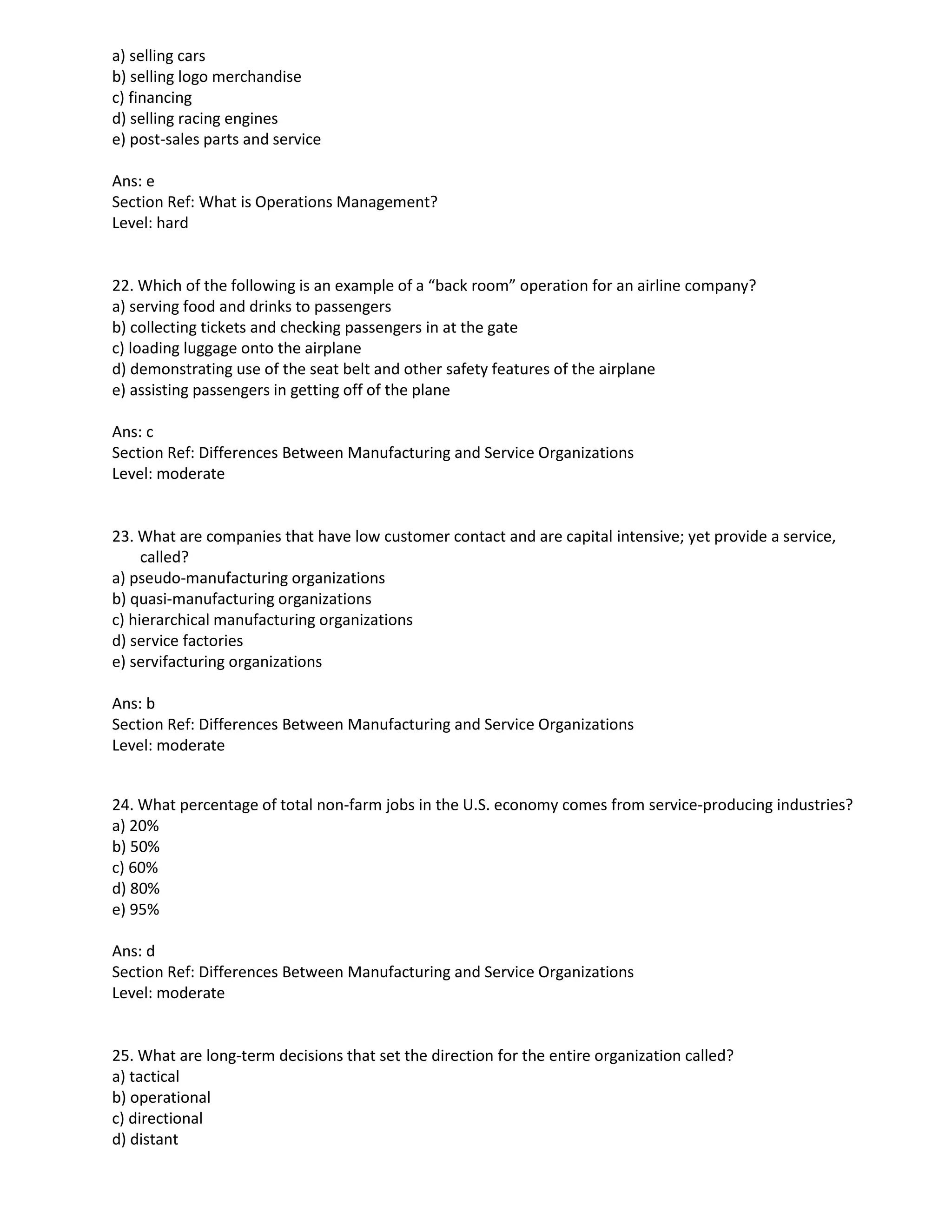 a) selling cars
b) selling logo merchandise
c) financing
d) selling racing engines
e) post-sales parts and service
Ans: e
Section Ref: What is Operations Management?
Level: hard
22. Which of the following is an example of a “back room” operation for an airline company?
a) serving food and drinks to passengers
b) collecting tickets and checking passengers in at the gate
c) loading luggage onto the airplane
d) demonstrating use of the seat belt and other safety features of the airplane
e) assisting passengers in getting off of the plane
Ans: c
Section Ref: Differences Between Manufacturing and Service Organizations
Level: moderate
23. What are companies that have low customer contact and are capital intensive; yet provide a service,
called?
a) pseudo-manufacturing organizations
b) quasi-manufacturing organizations
c) hierarchical manufacturing organizations
d) service factories
e) servifacturing organizations
Ans: b
Section Ref: Differences Between Manufacturing and Service Organizations
Level: moderate
24. What percentage of total non-farm jobs in the U.S. economy comes from service-producing industries?
a) 20%
b) 50%
c) 60%
d) 80%
e) 95%
Ans: d
Section Ref: Differences Between Manufacturing and Service Organizations
Level: moderate
25. What are long-term decisions that set the direction for the entire organization called?
a) tactical
b) operational
c) directional
d) distant
 