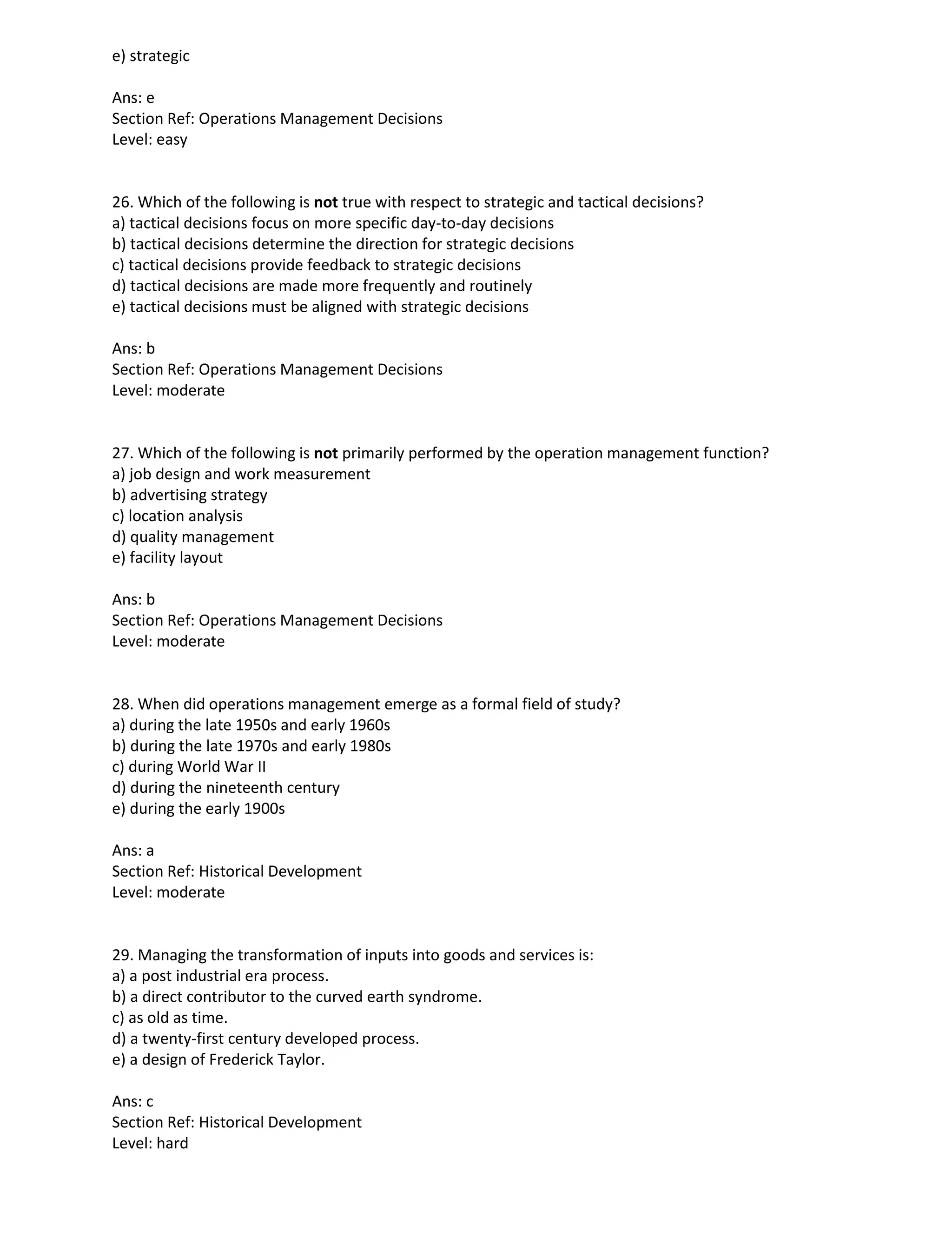 e) strategic
Ans: e
Section Ref: Operations Management Decisions
Level: easy
26. Which of the following is not true with respect to strategic and tactical decisions?
a) tactical decisions focus on more specific day-to-day decisions
b) tactical decisions determine the direction for strategic decisions
c) tactical decisions provide feedback to strategic decisions
d) tactical decisions are made more frequently and routinely
e) tactical decisions must be aligned with strategic decisions
Ans: b
Section Ref: Operations Management Decisions
Level: moderate
27. Which of the following is not primarily performed by the operation management function?
a) job design and work measurement
b) advertising strategy
c) location analysis
d) quality management
e) facility layout
Ans: b
Section Ref: Operations Management Decisions
Level: moderate
28. When did operations management emerge as a formal field of study?
a) during the late 1950s and early 1960s
b) during the late 1970s and early 1980s
c) during World War II
d) during the nineteenth century
e) during the early 1900s
Ans: a
Section Ref: Historical Development
Level: moderate
29. Managing the transformation of inputs into goods and services is:
a) a post industrial era process.
b) a direct contributor to the curved earth syndrome.
c) as old as time.
d) a twenty-first century developed process.
e) a design of Frederick Taylor.
Ans: c
Section Ref: Historical Development
Level: hard
 