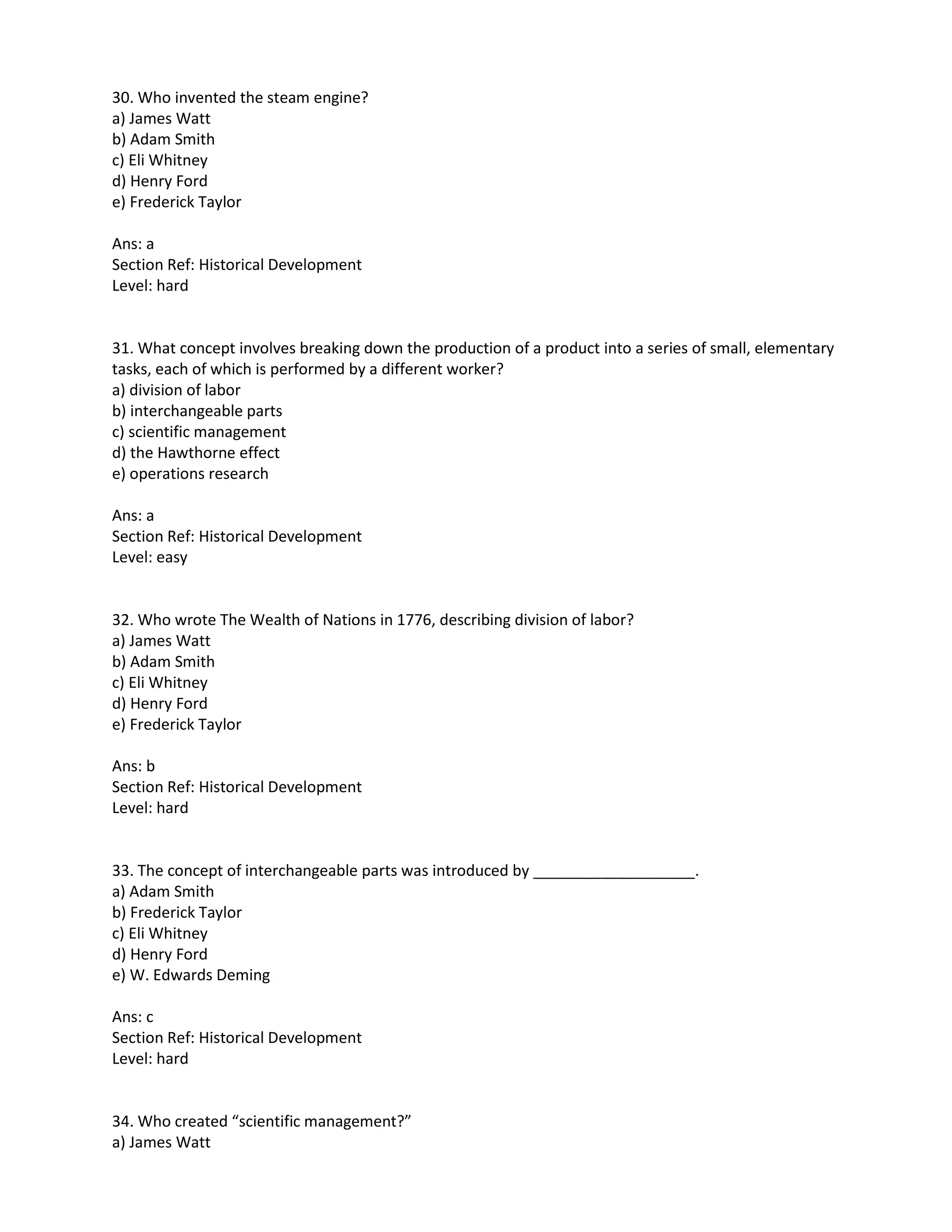 30. Who invented the steam engine?
a) James Watt
b) Adam Smith
c) Eli Whitney
d) Henry Ford
e) Frederick Taylor
Ans: a
Section Ref: Historical Development
Level: hard
31. What concept involves breaking down the production of a product into a series of small, elementary
tasks, each of which is performed by a different worker?
a) division of labor
b) interchangeable parts
c) scientific management
d) the Hawthorne effect
e) operations research
Ans: a
Section Ref: Historical Development
Level: easy
32. Who wrote The Wealth of Nations in 1776, describing division of labor?
a) James Watt
b) Adam Smith
c) Eli Whitney
d) Henry Ford
e) Frederick Taylor
Ans: b
Section Ref: Historical Development
Level: hard
33. The concept of interchangeable parts was introduced by ___________________.
a) Adam Smith
b) Frederick Taylor
c) Eli Whitney
d) Henry Ford
e) W. Edwards Deming
Ans: c
Section Ref: Historical Development
Level: hard
34. Who created “scientific management?”
a) James Watt
 