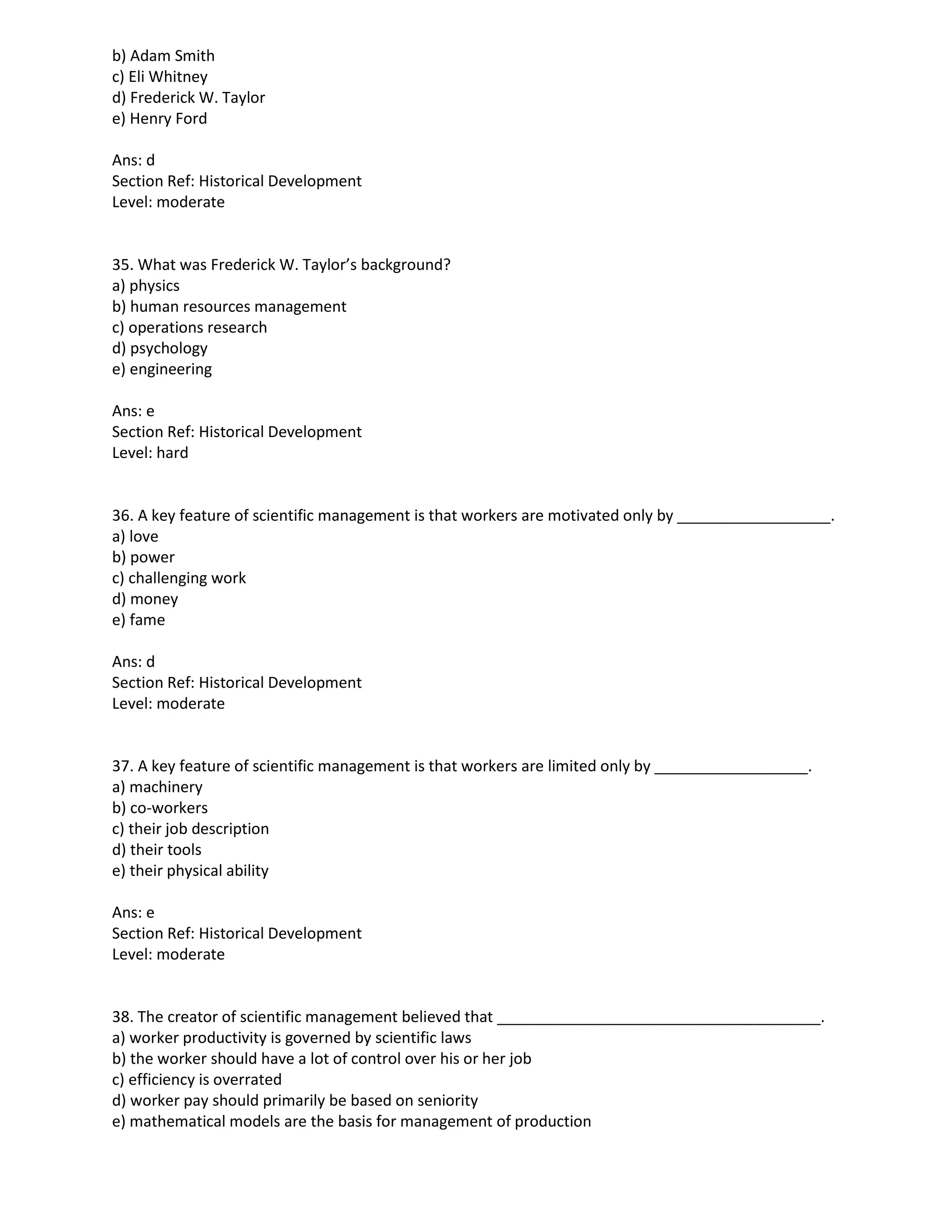 b) Adam Smith
c) Eli Whitney
d) Frederick W. Taylor
e) Henry Ford
Ans: d
Section Ref: Historical Development
Level: moderate
35. What was Frederick W. Taylor’s background?
a) physics
b) human resources management
c) operations research
d) psychology
e) engineering
Ans: e
Section Ref: Historical Development
Level: hard
36. A key feature of scientific management is that workers are motivated only by __________________.
a) love
b) power
c) challenging work
d) money
e) fame
Ans: d
Section Ref: Historical Development
Level: moderate
37. A key feature of scientific management is that workers are limited only by __________________.
a) machinery
b) co-workers
c) their job description
d) their tools
e) their physical ability
Ans: e
Section Ref: Historical Development
Level: moderate
38. The creator of scientific management believed that ______________________________________.
a) worker productivity is governed by scientific laws
b) the worker should have a lot of control over his or her job
c) efficiency is overrated
d) worker pay should primarily be based on seniority
e) mathematical models are the basis for management of production
 