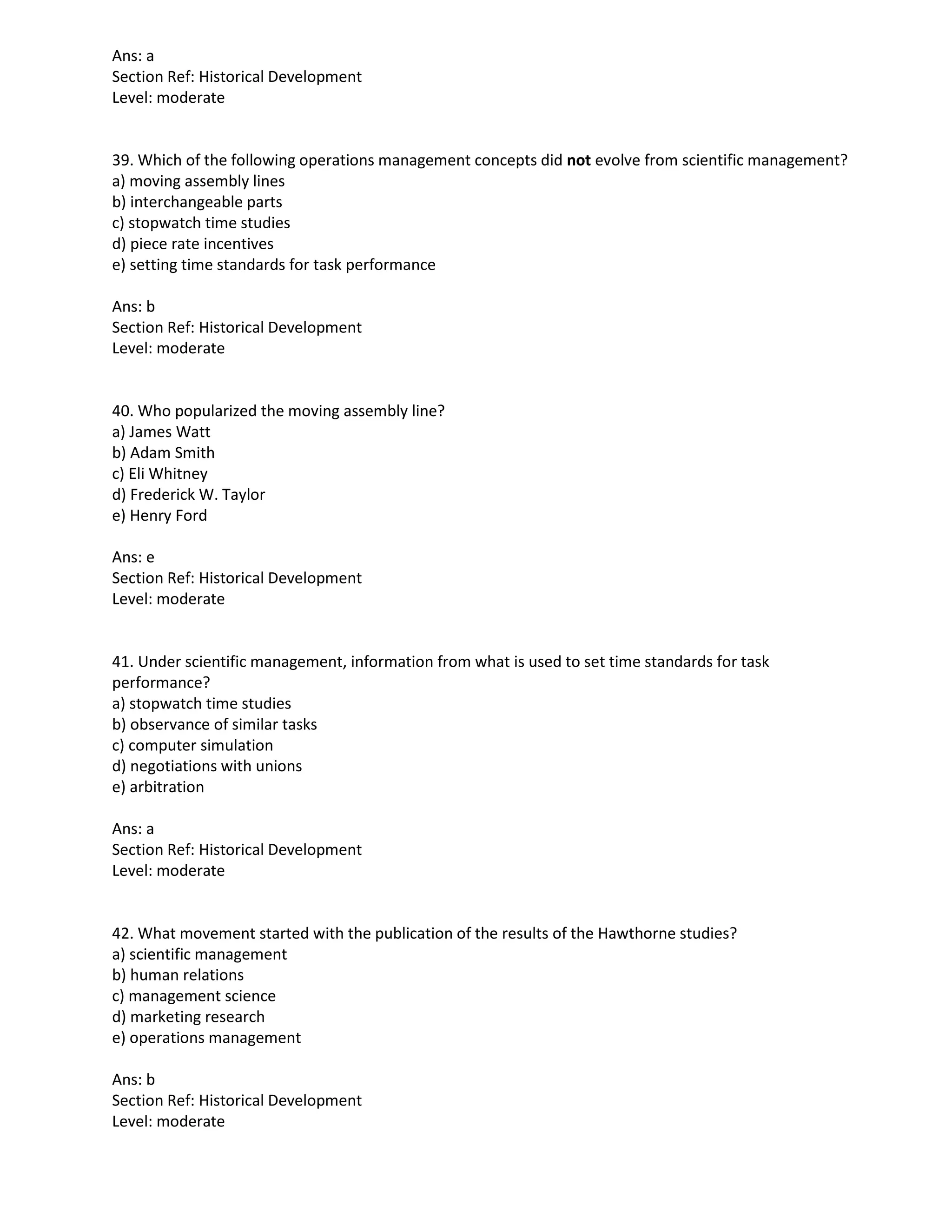 Ans: a
Section Ref: Historical Development
Level: moderate
39. Which of the following operations management concepts did not evolve from scientific management?
a) moving assembly lines
b) interchangeable parts
c) stopwatch time studies
d) piece rate incentives
e) setting time standards for task performance
Ans: b
Section Ref: Historical Development
Level: moderate
40. Who popularized the moving assembly line?
a) James Watt
b) Adam Smith
c) Eli Whitney
d) Frederick W. Taylor
e) Henry Ford
Ans: e
Section Ref: Historical Development
Level: moderate
41. Under scientific management, information from what is used to set time standards for task
performance?
a) stopwatch time studies
b) observance of similar tasks
c) computer simulation
d) negotiations with unions
e) arbitration
Ans: a
Section Ref: Historical Development
Level: moderate
42. What movement started with the publication of the results of the Hawthorne studies?
a) scientific management
b) human relations
c) management science
d) marketing research
e) operations management
Ans: b
Section Ref: Historical Development
Level: moderate
 