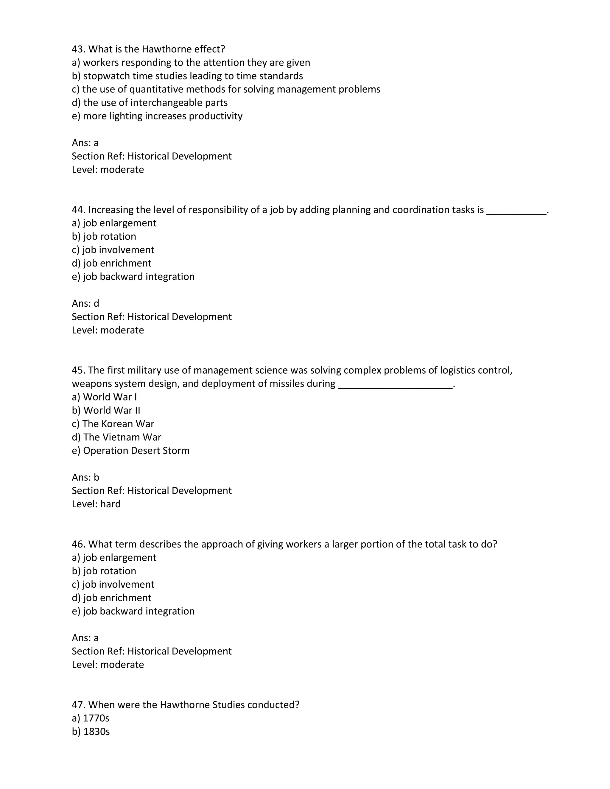 43. What is the Hawthorne effect?
a) workers responding to the attention they are given
b) stopwatch time studies leading to time standards
c) the use of quantitative methods for solving management problems
d) the use of interchangeable parts
e) more lighting increases productivity
Ans: a
Section Ref: Historical Development
Level: moderate
44. Increasing the level of responsibility of a job by adding planning and coordination tasks is ___________.
a) job enlargement
b) job rotation
c) job involvement
d) job enrichment
e) job backward integration
Ans: d
Section Ref: Historical Development
Level: moderate
45. The first military use of management science was solving complex problems of logistics control,
weapons system design, and deployment of missiles during _____________________.
a) World War I
b) World War II
c) The Korean War
d) The Vietnam War
e) Operation Desert Storm
Ans: b
Section Ref: Historical Development
Level: hard
46. What term describes the approach of giving workers a larger portion of the total task to do?
a) job enlargement
b) job rotation
c) job involvement
d) job enrichment
e) job backward integration
Ans: a
Section Ref: Historical Development
Level: moderate
47. When were the Hawthorne Studies conducted?
a) 1770s
b) 1830s
 