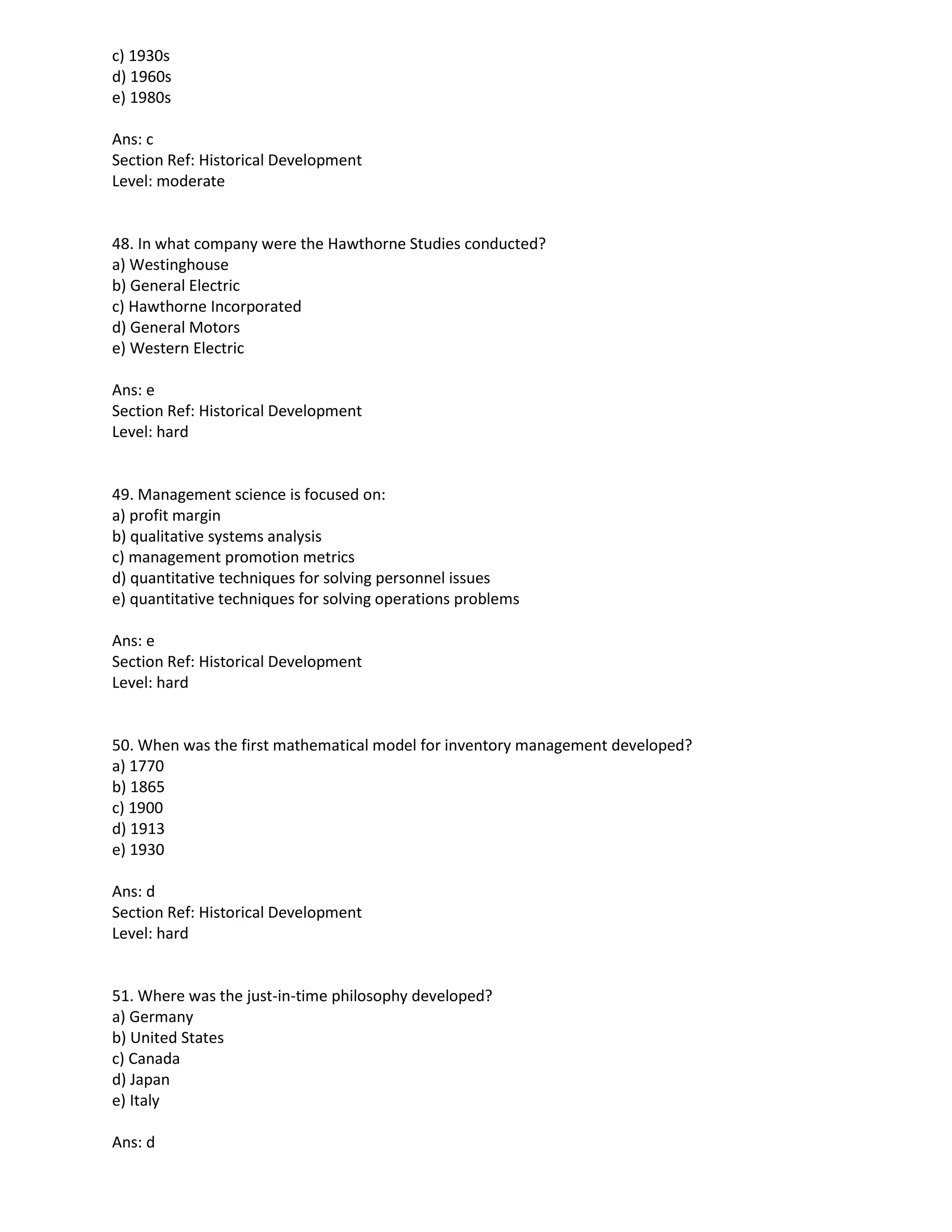 c) 1930s
d) 1960s
e) 1980s
Ans: c
Section Ref: Historical Development
Level: moderate
48. In what company were the Hawthorne Studies conducted?
a) Westinghouse
b) General Electric
c) Hawthorne Incorporated
d) General Motors
e) Western Electric
Ans: e
Section Ref: Historical Development
Level: hard
49. Management science is focused on:
a) profit margin
b) qualitative systems analysis
c) management promotion metrics
d) quantitative techniques for solving personnel issues
e) quantitative techniques for solving operations problems
Ans: e
Section Ref: Historical Development
Level: hard
50. When was the first mathematical model for inventory management developed?
a) 1770
b) 1865
c) 1900
d) 1913
e) 1930
Ans: d
Section Ref: Historical Development
Level: hard
51. Where was the just-in-time philosophy developed?
a) Germany
b) United States
c) Canada
d) Japan
e) Italy
Ans: d
 