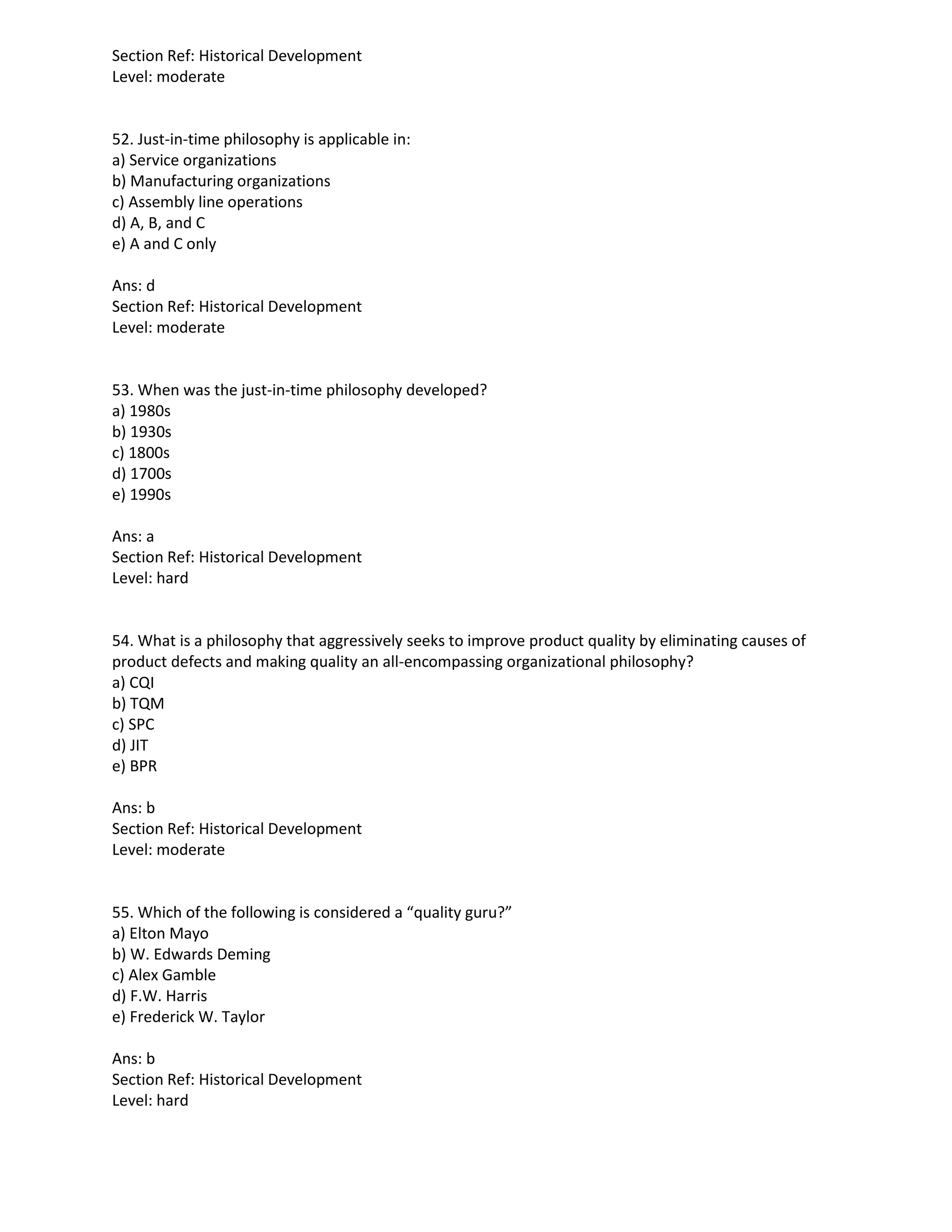 Section Ref: Historical Development
Level: moderate
52. Just-in-time philosophy is applicable in:
a) Service organizations
b) Manufacturing organizations
c) Assembly line operations
d) A, B, and C
e) A and C only
Ans: d
Section Ref: Historical Development
Level: moderate
53. When was the just-in-time philosophy developed?
a) 1980s
b) 1930s
c) 1800s
d) 1700s
e) 1990s
Ans: a
Section Ref: Historical Development
Level: hard
54. What is a philosophy that aggressively seeks to improve product quality by eliminating causes of
product defects and making quality an all-encompassing organizational philosophy?
a) CQI
b) TQM
c) SPC
d) JIT
e) BPR
Ans: b
Section Ref: Historical Development
Level: moderate
55. Which of the following is considered a “quality guru?”
a) Elton Mayo
b) W. Edwards Deming
c) Alex Gamble
d) F.W. Harris
e) Frederick W. Taylor
Ans: b
Section Ref: Historical Development
Level: hard
 