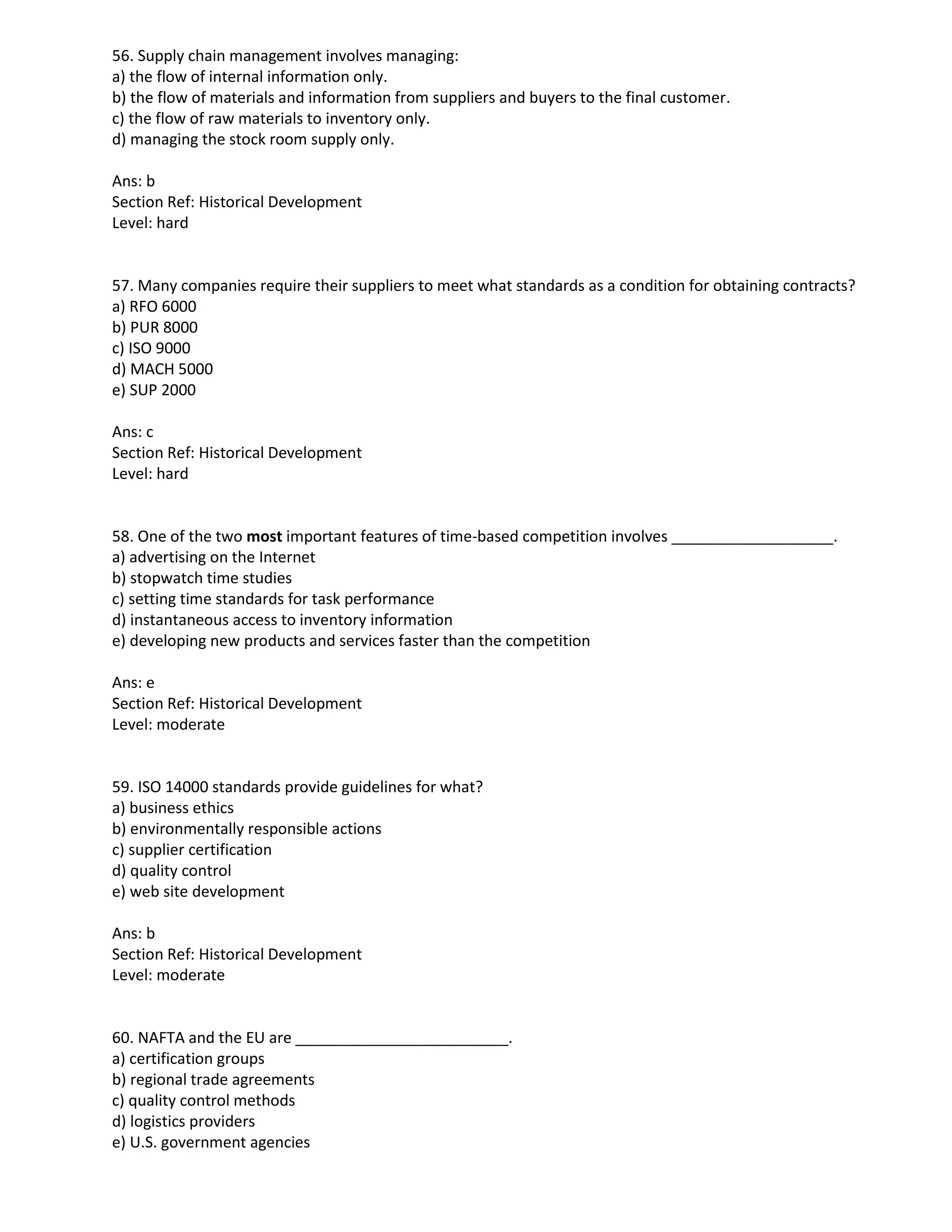 56. Supply chain management involves managing:
a) the flow of internal information only.
b) the flow of materials and information from suppliers and buyers to the final customer.
c) the flow of raw materials to inventory only.
d) managing the stock room supply only.
Ans: b
Section Ref: Historical Development
Level: hard
57. Many companies require their suppliers to meet what standards as a condition for obtaining contracts?
a) RFO 6000
b) PUR 8000
c) ISO 9000
d) MACH 5000
e) SUP 2000
Ans: c
Section Ref: Historical Development
Level: hard
58. One of the two most important features of time-based competition involves ___________________.
a) advertising on the Internet
b) stopwatch time studies
c) setting time standards for task performance
d) instantaneous access to inventory information
e) developing new products and services faster than the competition
Ans: e
Section Ref: Historical Development
Level: moderate
59. ISO 14000 standards provide guidelines for what?
a) business ethics
b) environmentally responsible actions
c) supplier certification
d) quality control
e) web site development
Ans: b
Section Ref: Historical Development
Level: moderate
60. NAFTA and the EU are _________________________.
a) certification groups
b) regional trade agreements
c) quality control methods
d) logistics providers
e) U.S. government agencies
 