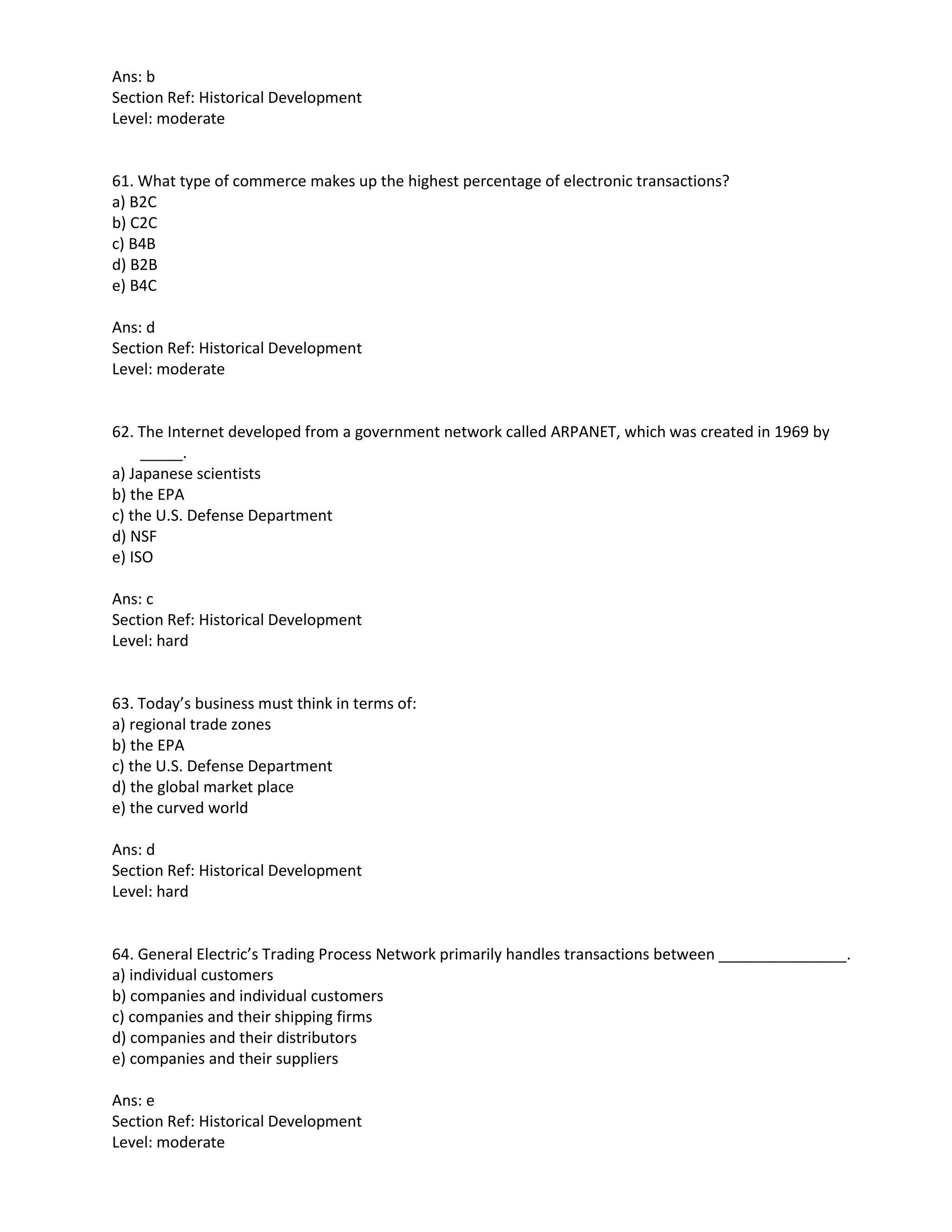 Ans: b
Section Ref: Historical Development
Level: moderate
61. What type of commerce makes up the highest percentage of electronic transactions?
a) B2C
b) C2C
c) B4B
d) B2B
e) B4C
Ans: d
Section Ref: Historical Development
Level: moderate
62. The Internet developed from a government network called ARPANET, which was created in 1969 by
_____.
a) Japanese scientists
b) the EPA
c) the U.S. Defense Department
d) NSF
e) ISO
Ans: c
Section Ref: Historical Development
Level: hard
63. Today’s business must think in terms of:
a) regional trade zones
b) the EPA
c) the U.S. Defense Department
d) the global market place
e) the curved world
Ans: d
Section Ref: Historical Development
Level: hard
64. General Electric’s Trading Process Network primarily handles transactions between _______________.
a) individual customers
b) companies and individual customers
c) companies and their shipping firms
d) companies and their distributors
e) companies and their suppliers
Ans: e
Section Ref: Historical Development
Level: moderate
 